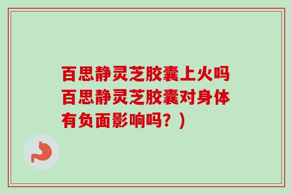 百思静灵芝胶囊上火吗百思静灵芝胶囊对身体有负面影响吗？)