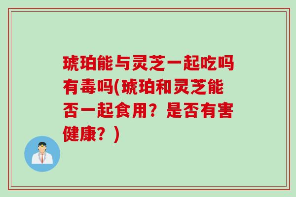 琥珀能与灵芝一起吃吗有毒吗(琥珀和灵芝能否一起食用？是否有害健康？)