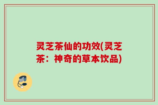 灵芝茶仙的功效(灵芝茶：神奇的草本饮品)