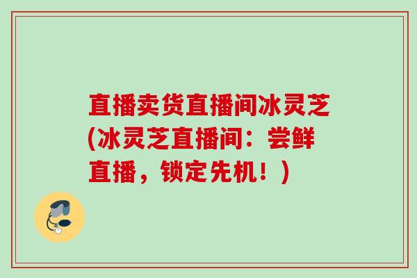 直播卖货直播间冰灵芝(冰灵芝直播间：尝鲜直播，锁定先机！)
