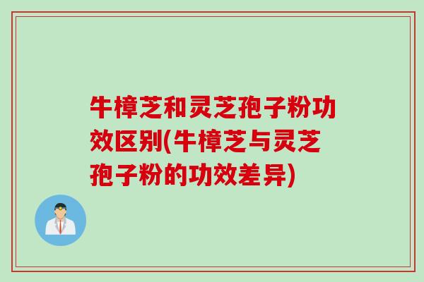 牛樟芝和灵芝孢子粉功效区别(牛樟芝与灵芝孢子粉的功效差异) 牛樟芝和灵芝孢子粉功效区别(牛樟芝与灵芝孢子粉的功效差异)