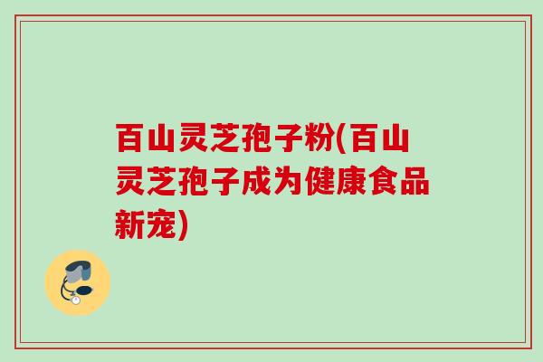 百山灵芝孢子粉(百山灵芝孢子成为健康食品新宠)