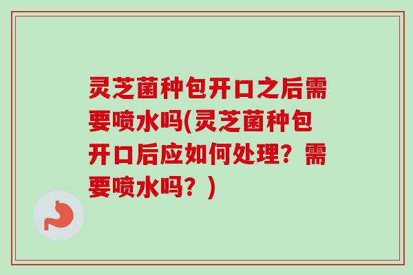 灵芝菌种包开口之后需要喷水吗(灵芝菌种包开口后应如何处理?需要喷水吗?) 灵芝菌种包开口之后需要喷水吗(灵芝菌种包开口后应如何处理?需要喷水吗?)