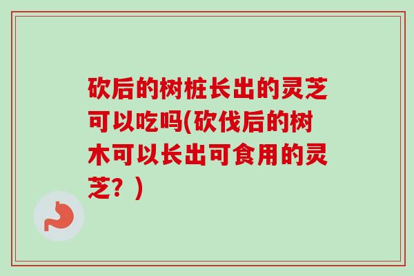 砍后的树桩长出的灵芝可以吃吗(砍伐后的树木可以长出可食用的灵芝？)