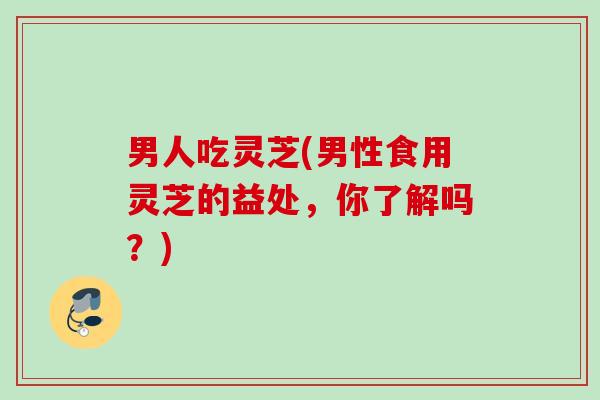 男人吃灵芝(男性食用灵芝的益处，你了解吗？)