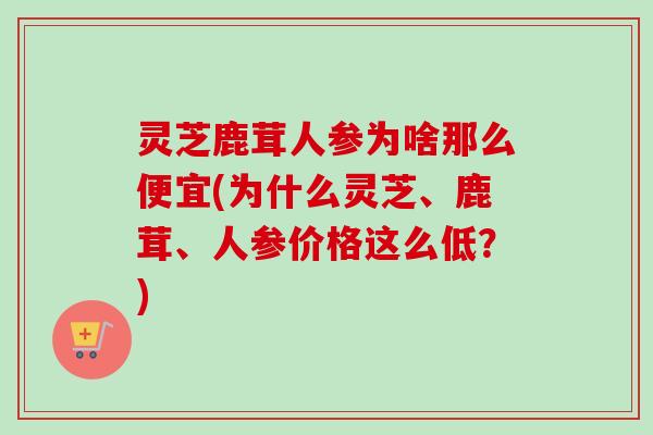 灵芝鹿茸人参为啥那么便宜(为什么灵芝、鹿茸、人参价格这么低？)