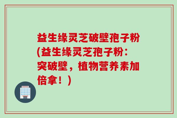 益生缘灵芝破壁孢子粉(益生缘灵芝孢子粉：突破壁，植物营养素加倍拿！)