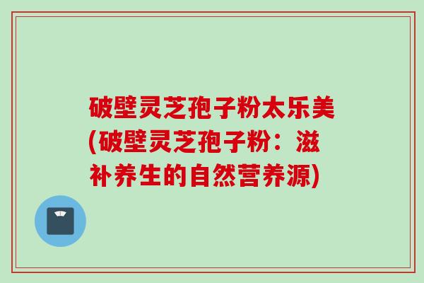 破壁灵芝孢子粉太乐美(破壁灵芝孢子粉：滋补养生的自然营养源)