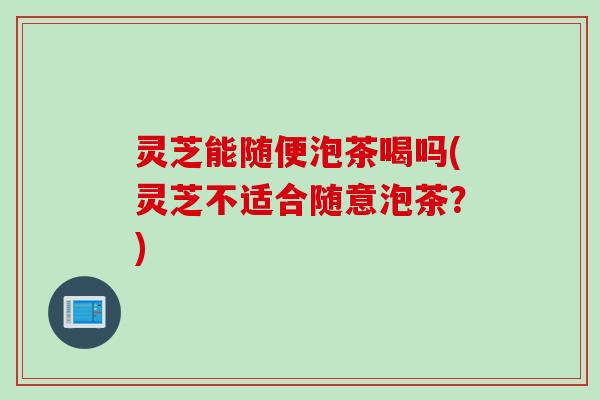 灵芝能随便泡茶喝吗(灵芝不适合随意泡茶？)
