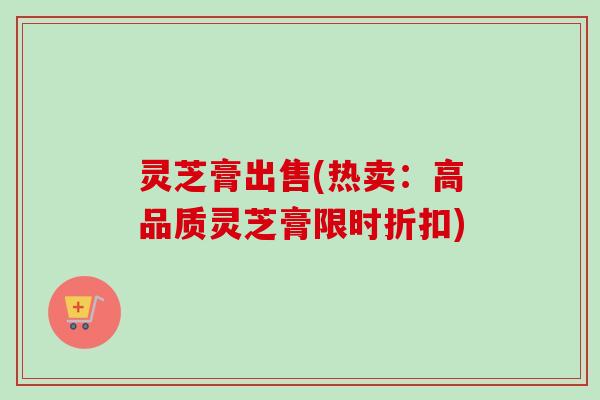 灵芝膏出售(热卖：高品质灵芝膏限时折扣)