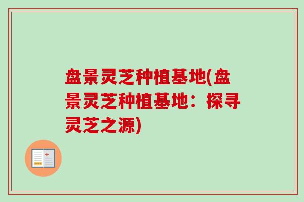 盘景灵芝种植基地(盘景灵芝种植基地:探寻灵芝之源) 盘景灵芝种植基地(盘景灵芝种植基地:探寻灵芝之源)