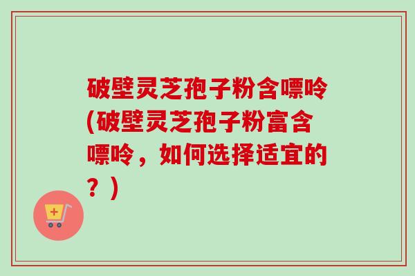 破壁灵芝孢子粉含嘌呤(破壁灵芝孢子粉富含嘌呤,如何选择适宜的?) 破壁灵芝孢子粉含嘌呤(破壁灵芝孢子粉富含嘌呤,如何选择适宜的?)