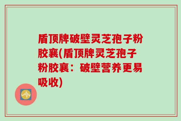 盾顶牌破壁灵芝孢子粉胶襄(盾顶牌灵芝孢子粉胶襄：破壁营养更易吸收)