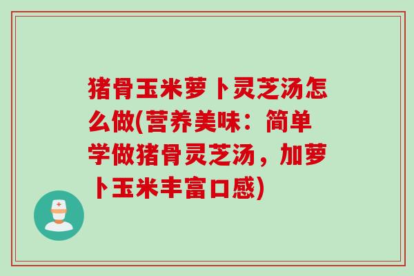 猪骨玉米萝卜灵芝汤怎么做(营养美味：简单学做猪骨灵芝汤，加萝卜玉米丰富口感)