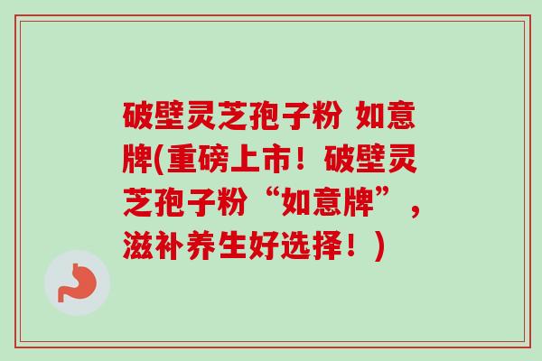 破壁灵芝孢子粉 如意牌(重磅上市！破壁灵芝孢子粉“如意牌”，滋补养生好选择！)