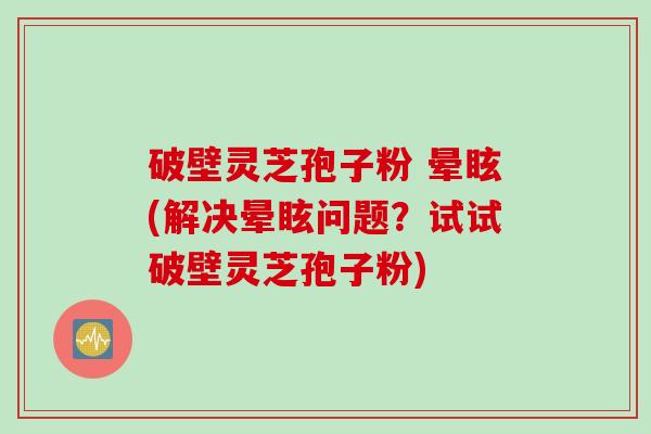 破壁灵芝孢子粉 晕眩(解决晕眩问题？试试破壁灵芝孢子粉)