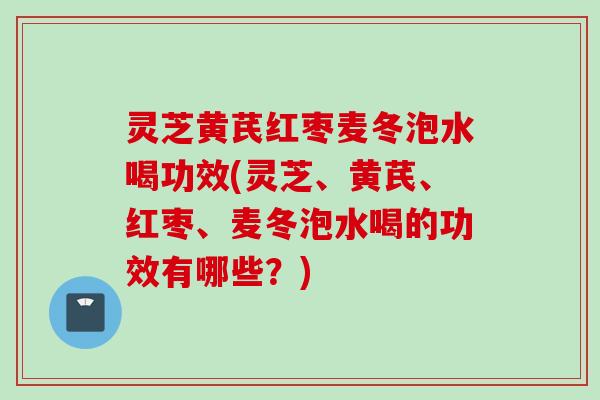 灵芝黄芪红枣麦冬泡水喝功效(灵芝、黄芪、红枣、麦冬泡水喝的功效有哪些？)