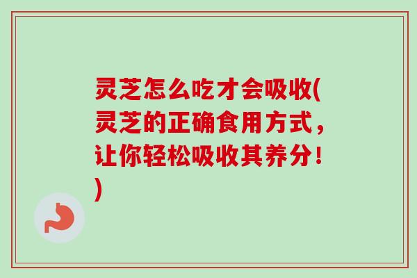 灵芝怎么吃才会吸收(灵芝的正确食用方式，让你轻松吸收其养分！)