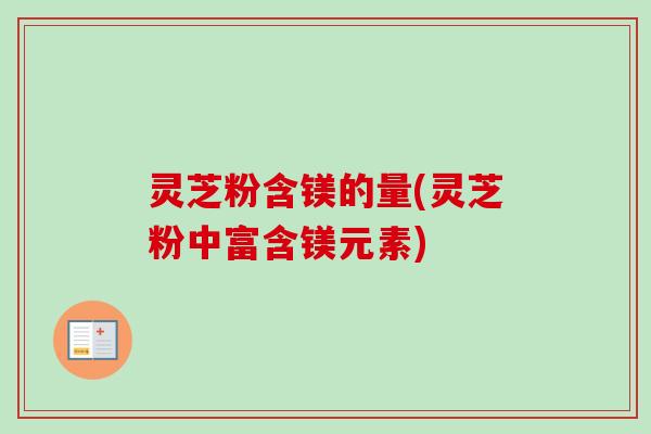 灵芝粉含镁的量(灵芝粉中富含镁元素)