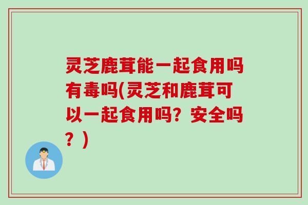 灵芝鹿茸能一起食用吗有毒吗(灵芝和鹿茸可以一起食用吗？安全吗？)