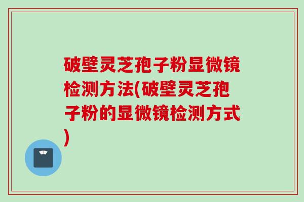 破壁灵芝孢子粉显微镜检测方法(破壁灵芝孢子粉的显微镜检测方式)