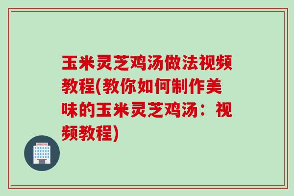 玉米灵芝鸡汤做法视频教程(教你如何制作美味的玉米灵芝鸡汤：视频教程)