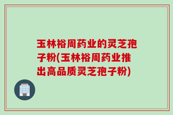 玉林裕周药业的灵芝孢子粉(玉林裕周药业推出高品质灵芝孢子粉)