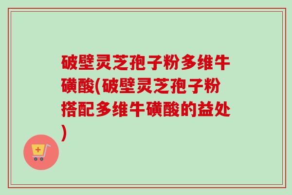 破壁灵芝孢子粉多维牛磺酸(破壁灵芝孢子粉搭配多维牛磺酸的益处)