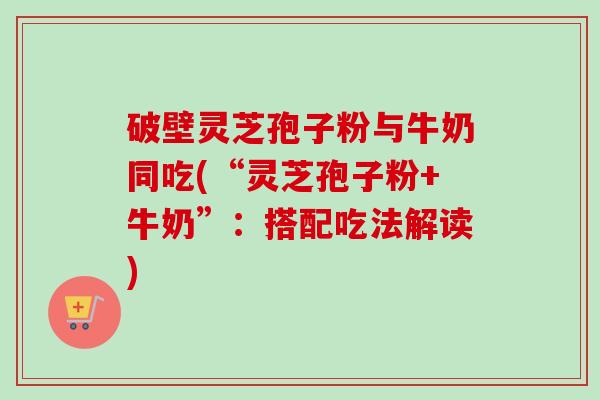 破壁灵芝孢子粉与牛奶同吃(“灵芝孢子粉+牛奶”：搭配吃法解读)
