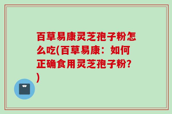 百草易康灵芝孢子粉怎么吃(百草易康：如何正确食用灵芝孢子粉？)