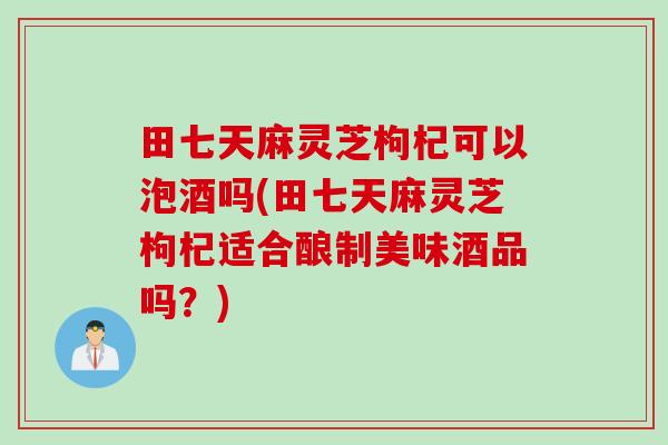 田七天麻灵芝枸杞可以泡酒吗(田七天麻灵芝枸杞适合酿制美味酒品吗？)