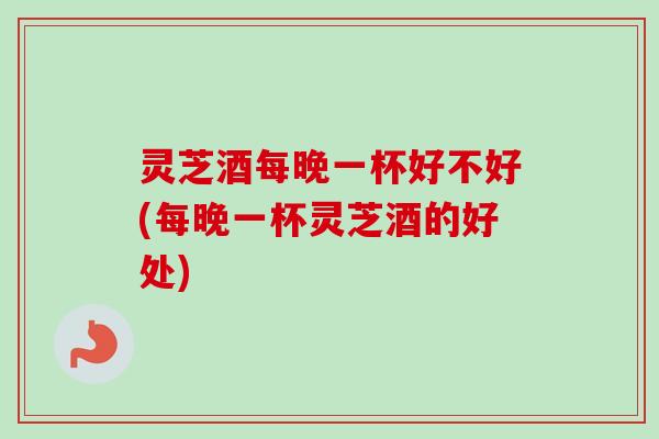 灵芝酒每晚一杯好不好(每晚一杯灵芝酒的好处)