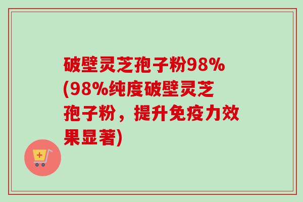 破壁灵芝孢子粉98%(98%纯度破壁灵芝孢子粉，提升免疫力效果显著)