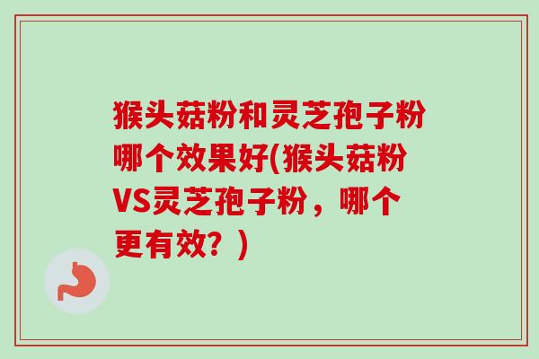 猴头菇粉和灵芝孢子粉哪个效果好(猴头菇粉VS灵芝孢子粉，哪个更有效？)