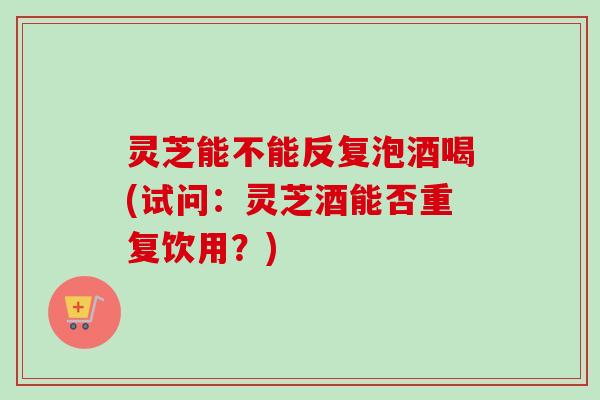 灵芝能不能反复泡酒喝(试问:灵芝酒能否重复饮用?) 灵芝能不能反复泡酒喝(试问:灵芝酒能否重复饮用?)