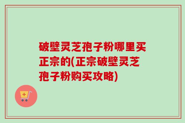 破壁灵芝孢子粉哪里买正宗的(正宗破壁灵芝孢子粉购买攻略)