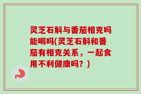 灵芝石斛与番茄相克吗能喝吗(灵芝石斛和番茄有相克关系，一起食用不利健康吗？)
