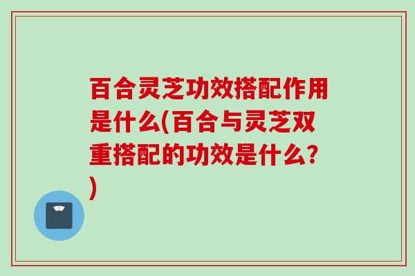 百合灵芝功效搭配作用是什么(百合与灵芝双重搭配的功效是什么?) 百合灵芝功效搭配作用是什么(百合与灵芝双重搭配的功效是什么?)