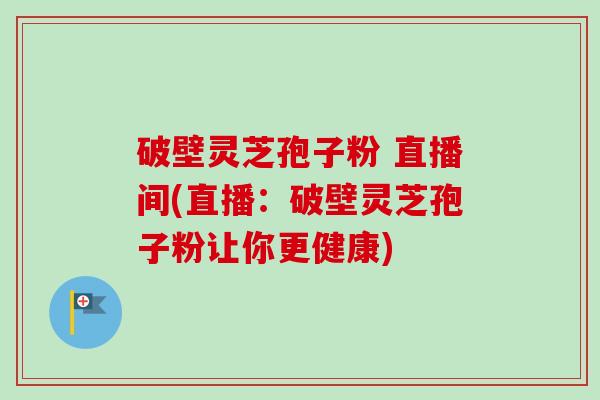 破壁灵芝孢子粉 直播间(直播：破壁灵芝孢子粉让你更健康)