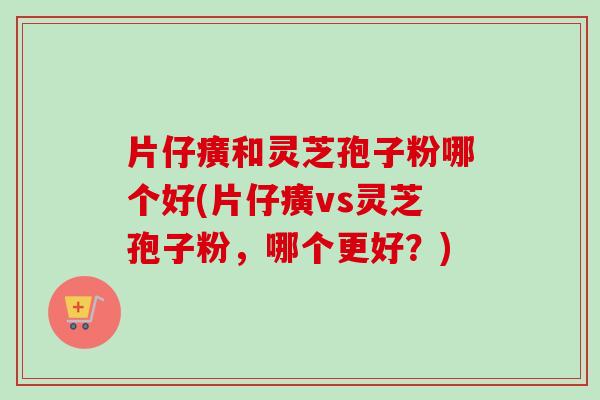 片仔癀和灵芝孢子粉哪个好(片仔癀vs灵芝孢子粉，哪个更好？)