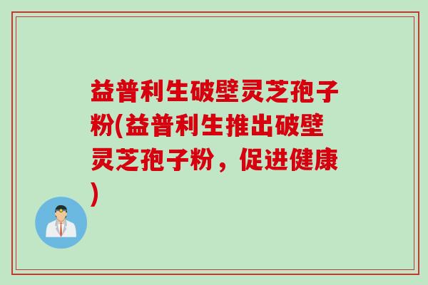 益普利生破壁灵芝孢子粉(益普利生推出破壁灵芝孢子粉，促进健康)