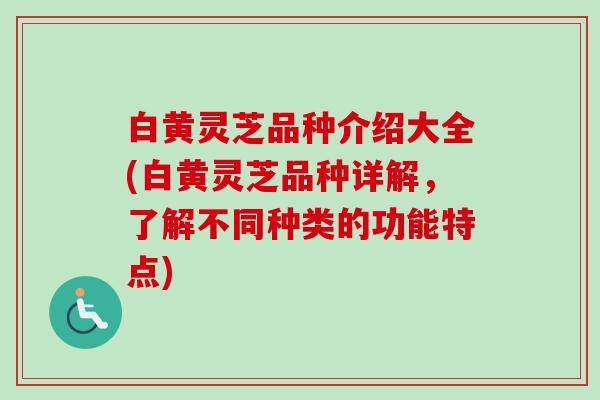 白黄灵芝品种介绍大全(白黄灵芝品种详解，了解不同种类的功能特点)