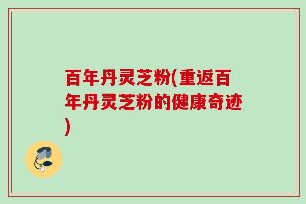 百年丹灵芝粉(重返百年丹灵芝粉的健康奇迹)