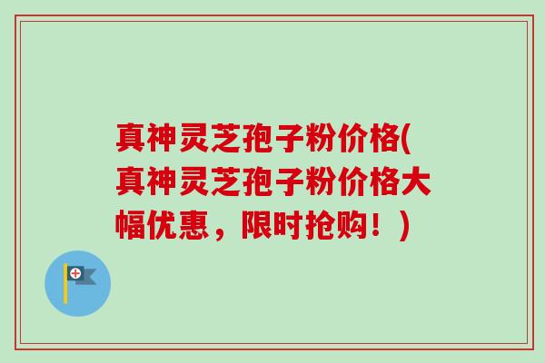 真神灵芝孢子粉价格(真神灵芝孢子粉价格大幅优惠，限时抢购！)