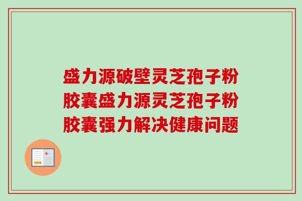 盛力源破壁灵芝孢子粉胶囊盛力源灵芝孢子粉胶囊强力解决健康问题 盛力源破壁灵芝孢子粉胶囊盛力源灵芝孢子粉胶囊强力解决健康问题