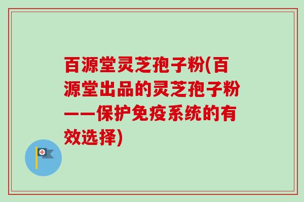百源堂灵芝孢子粉(百源堂出品的灵芝孢子粉——保护免疫系统的有效选择)
