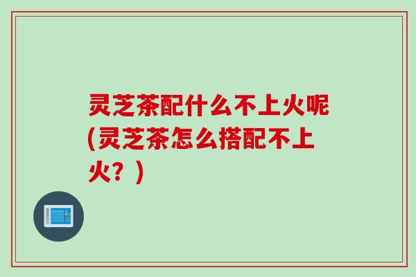 灵芝茶配什么不上火呢(灵芝茶怎么搭配不上火？)