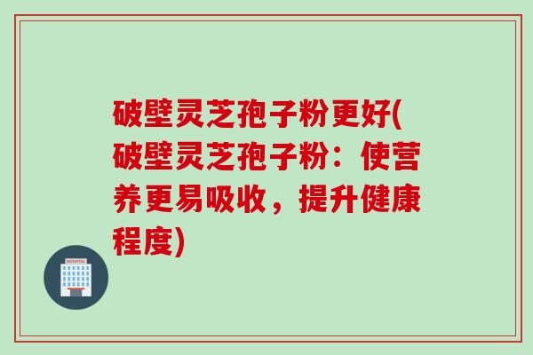 破壁灵芝孢子粉更好(破壁灵芝孢子粉：使营养更易吸收，提升健康程度)