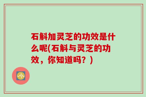石斛加灵芝的功效是什么呢(石斛与灵芝的功效，你知道吗？)