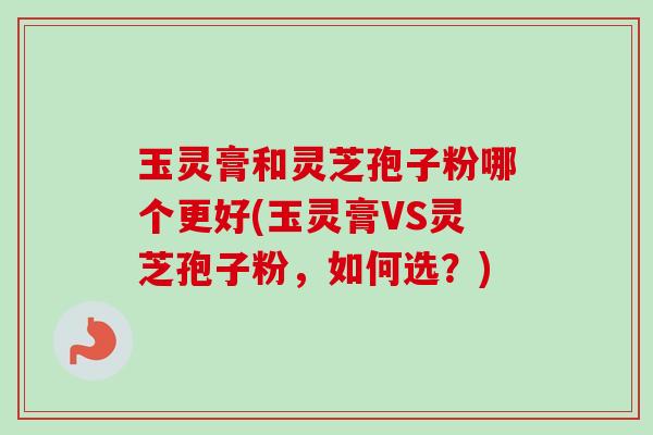 玉灵膏和灵芝孢子粉哪个更好(玉灵膏VS灵芝孢子粉，如何选？)